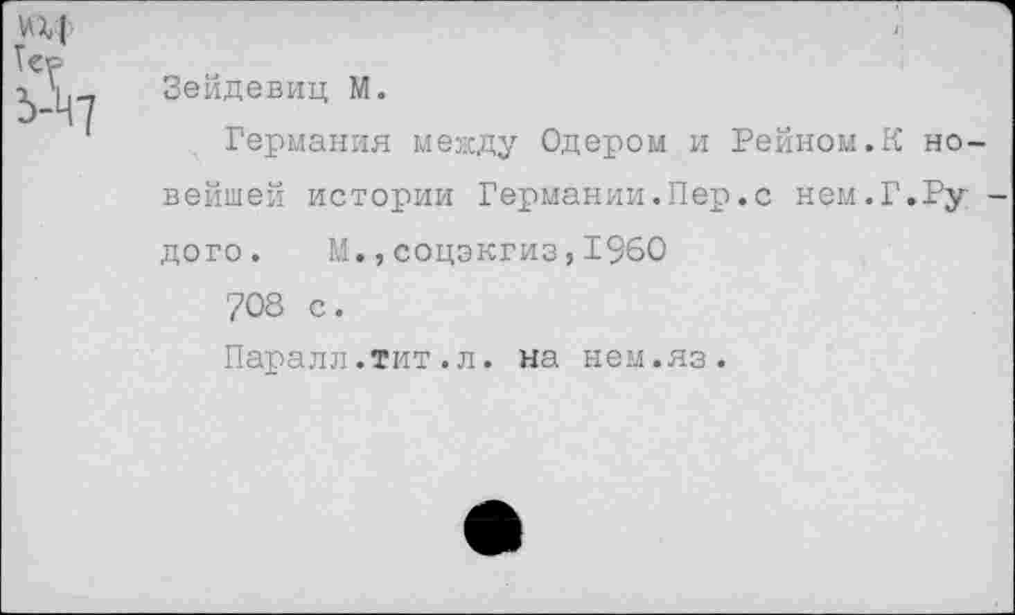 ﻿Н|
Зейдевиц М.
Германия между Одером и Рейном.К новейшей истории Германии.Пер.с нем.Г.Ру -дого. М.,соцэкгиз,1960
708 с.
Паралл.тит.л. на нем.яз.